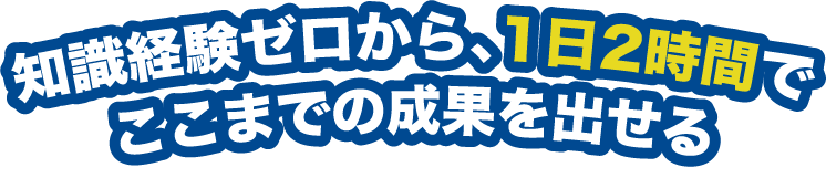知識経験ゼロから、1日2時間でここまでの成果を出せる
